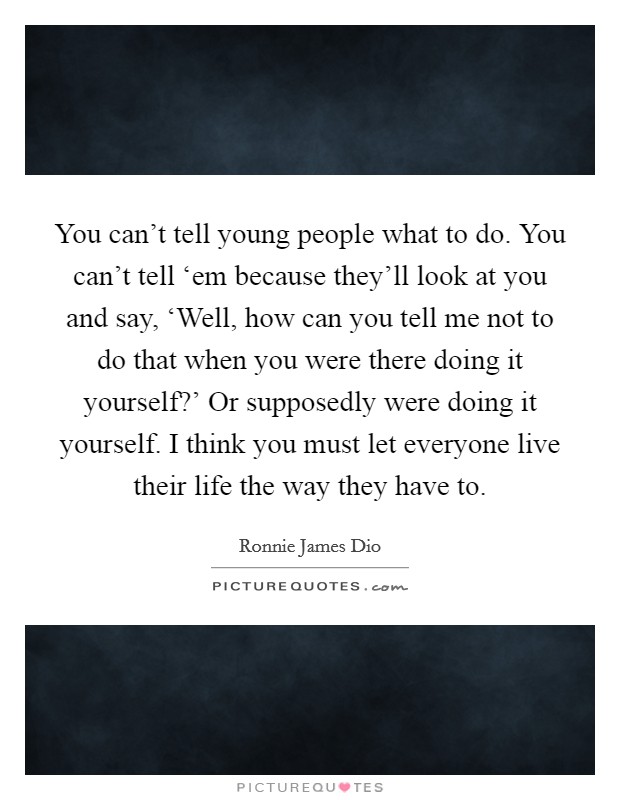 You can't tell young people what to do. You can't tell ‘em because they'll look at you and say, ‘Well, how can you tell me not to do that when you were there doing it yourself?' Or supposedly were doing it yourself. I think you must let everyone live their life the way they have to. Picture Quote #1