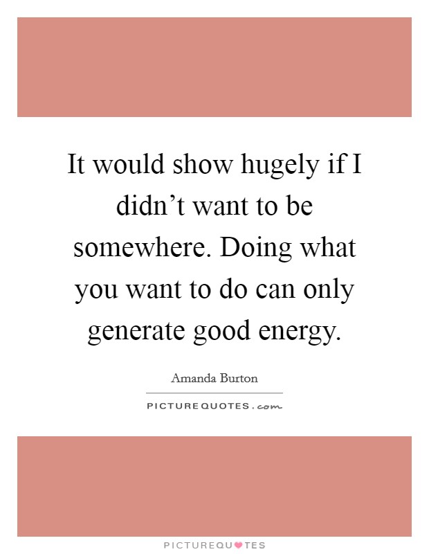 It would show hugely if I didn't want to be somewhere. Doing what you want to do can only generate good energy. Picture Quote #1