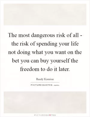 The most dangerous risk of all - the risk of spending your life not doing what you want on the bet you can buy yourself the freedom to do it later Picture Quote #1