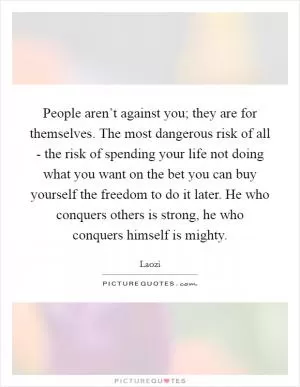 People aren’t against you; they are for themselves. The most dangerous risk of all - the risk of spending your life not doing what you want on the bet you can buy yourself the freedom to do it later. He who conquers others is strong, he who conquers himself is mighty Picture Quote #1