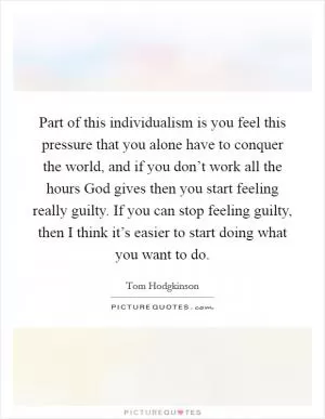 Part of this individualism is you feel this pressure that you alone have to conquer the world, and if you don’t work all the hours God gives then you start feeling really guilty. If you can stop feeling guilty, then I think it’s easier to start doing what you want to do Picture Quote #1