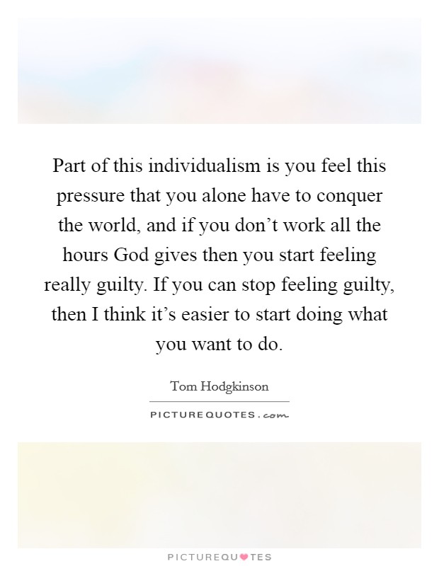 Part of this individualism is you feel this pressure that you alone have to conquer the world, and if you don't work all the hours God gives then you start feeling really guilty. If you can stop feeling guilty, then I think it's easier to start doing what you want to do. Picture Quote #1