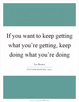 If you want to keep getting what you’re getting, keep doing what you’re doing Picture Quote #1