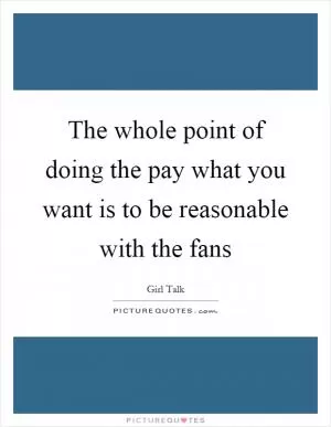 The whole point of doing the pay what you want is to be reasonable with the fans Picture Quote #1
