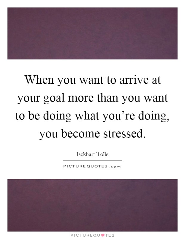 When you want to arrive at your goal more than you want to be doing what you're doing, you become stressed. Picture Quote #1