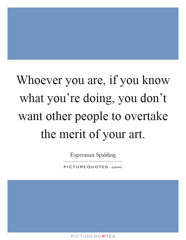 Whoever you are, if you know what you're doing, you don't want other people to overtake the merit of your art. Picture Quote #1
