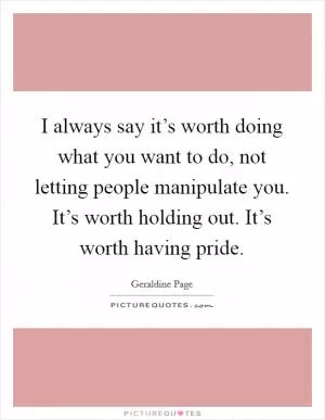 I always say it’s worth doing what you want to do, not letting people manipulate you. It’s worth holding out. It’s worth having pride Picture Quote #1