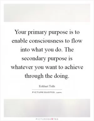Your primary purpose is to enable consciousness to flow into what you do. The secondary purpose is whatever you want to achieve through the doing Picture Quote #1
