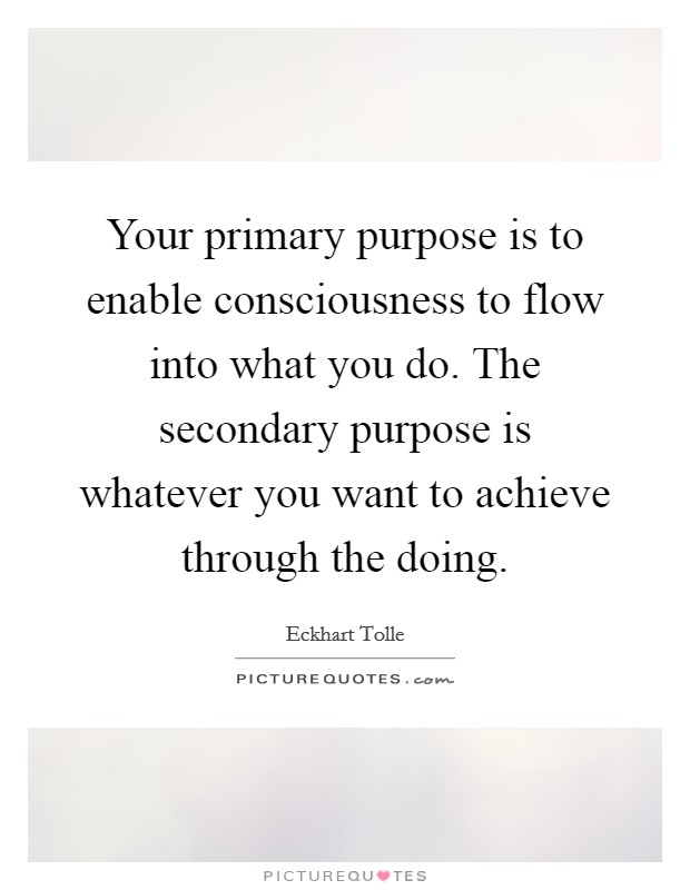 Your primary purpose is to enable consciousness to flow into what you do. The secondary purpose is whatever you want to achieve through the doing. Picture Quote #1