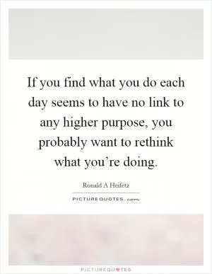 If you find what you do each day seems to have no link to any higher purpose, you probably want to rethink what you’re doing Picture Quote #1