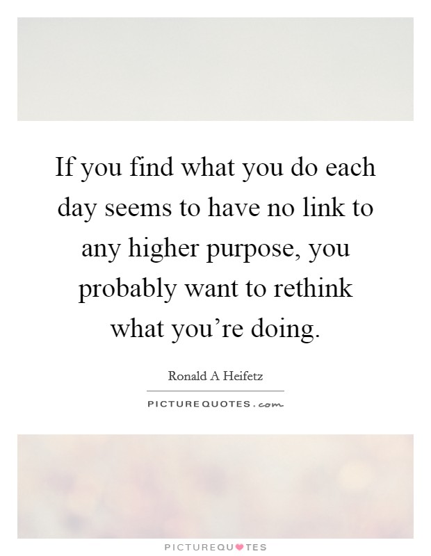 If you find what you do each day seems to have no link to any higher purpose, you probably want to rethink what you're doing. Picture Quote #1