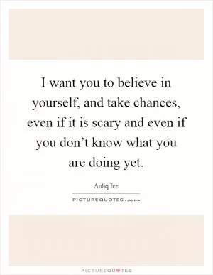 I want you to believe in yourself, and take chances, even if it is scary and even if you don’t know what you are doing yet Picture Quote #1