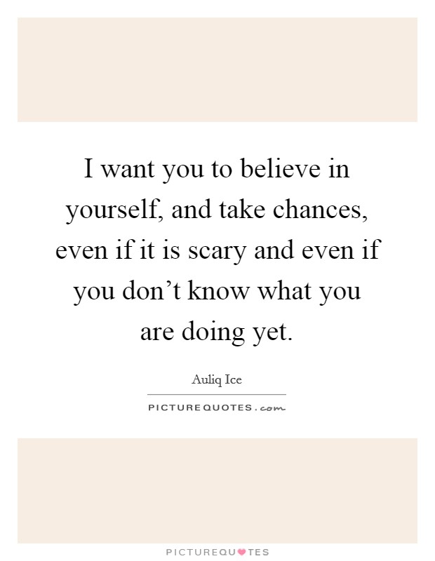 I want you to believe in yourself, and take chances, even if it is scary and even if you don't know what you are doing yet. Picture Quote #1