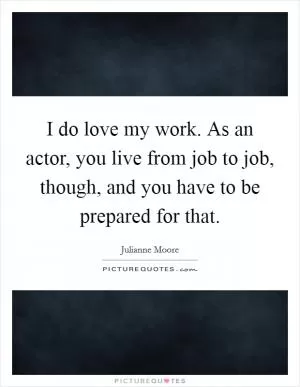 I do love my work. As an actor, you live from job to job, though, and you have to be prepared for that Picture Quote #1
