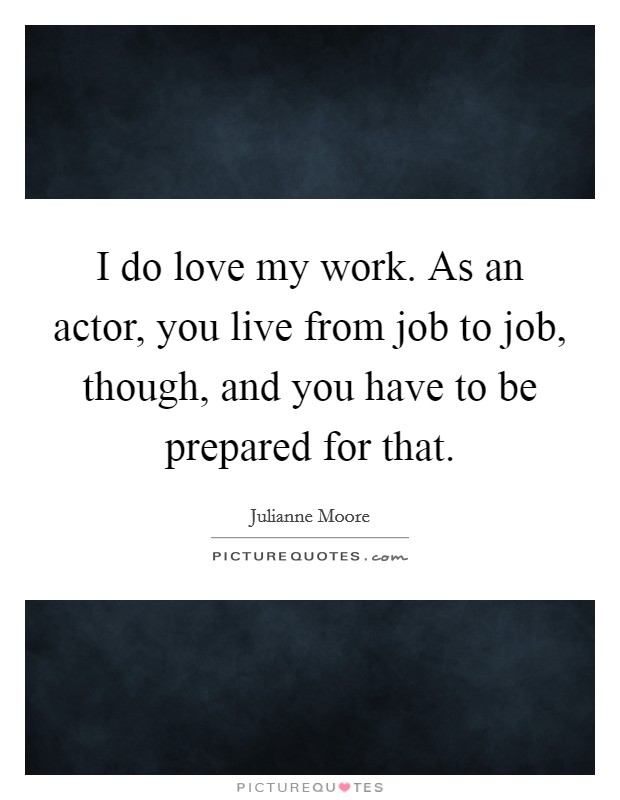 I do love my work. As an actor, you live from job to job, though, and you have to be prepared for that. Picture Quote #1