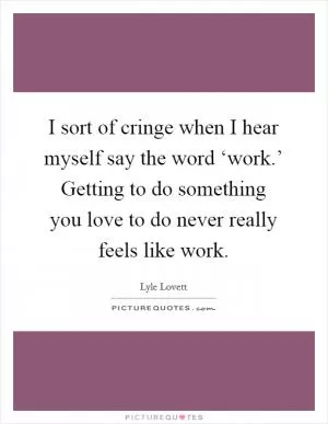 I sort of cringe when I hear myself say the word ‘work.’ Getting to do something you love to do never really feels like work Picture Quote #1