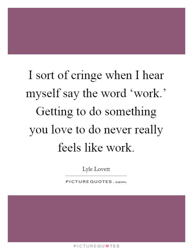 I sort of cringe when I hear myself say the word ‘work.' Getting to do something you love to do never really feels like work. Picture Quote #1