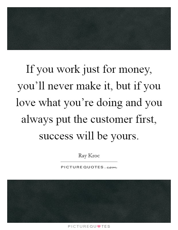 If you work just for money, you'll never make it, but if you love what you're doing and you always put the customer first, success will be yours. Picture Quote #1