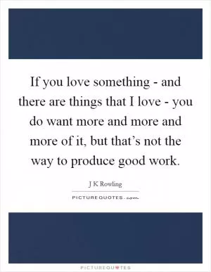 If you love something - and there are things that I love - you do want more and more and more of it, but that’s not the way to produce good work Picture Quote #1