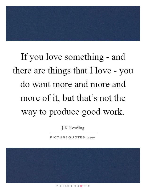 If you love something - and there are things that I love - you do want more and more and more of it, but that's not the way to produce good work. Picture Quote #1