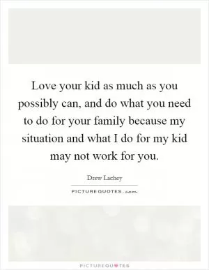 Love your kid as much as you possibly can, and do what you need to do for your family because my situation and what I do for my kid may not work for you Picture Quote #1