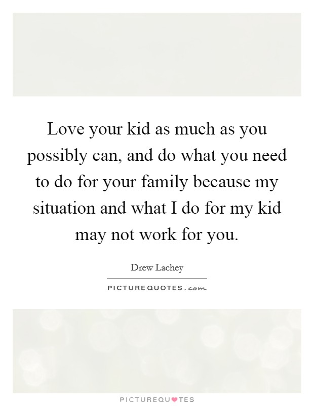 Love your kid as much as you possibly can, and do what you need to do for your family because my situation and what I do for my kid may not work for you. Picture Quote #1