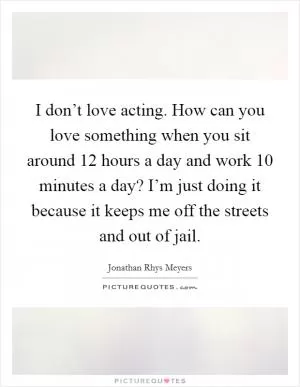 I don’t love acting. How can you love something when you sit around 12 hours a day and work 10 minutes a day? I’m just doing it because it keeps me off the streets and out of jail Picture Quote #1