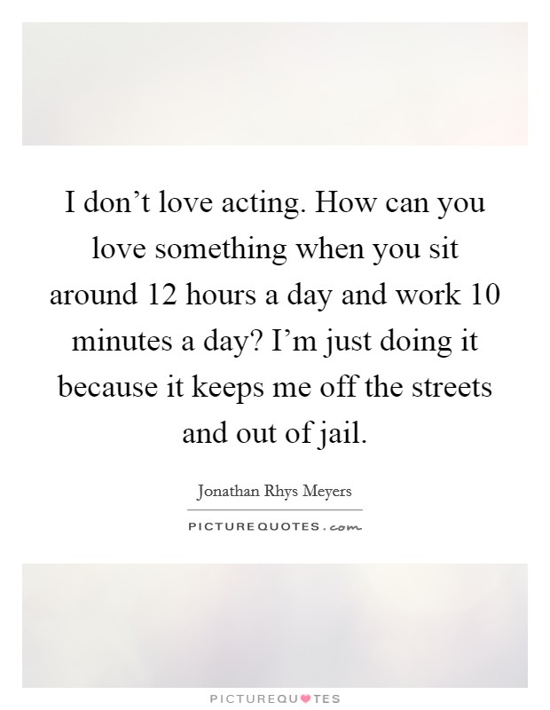 I don't love acting. How can you love something when you sit around 12 hours a day and work 10 minutes a day? I'm just doing it because it keeps me off the streets and out of jail. Picture Quote #1