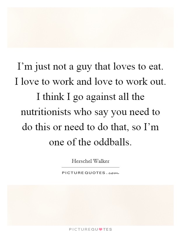 I'm just not a guy that loves to eat. I love to work and love to work out. I think I go against all the nutritionists who say you need to do this or need to do that, so I'm one of the oddballs. Picture Quote #1