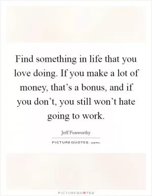 Find something in life that you love doing. If you make a lot of money, that’s a bonus, and if you don’t, you still won’t hate going to work Picture Quote #1