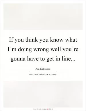 If you think you know what I’m doing wrong well you’re gonna have to get in line Picture Quote #1