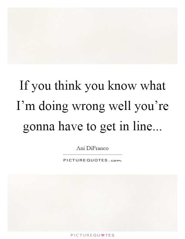 If you think you know what I'm doing wrong well you're gonna have to get in line... Picture Quote #1