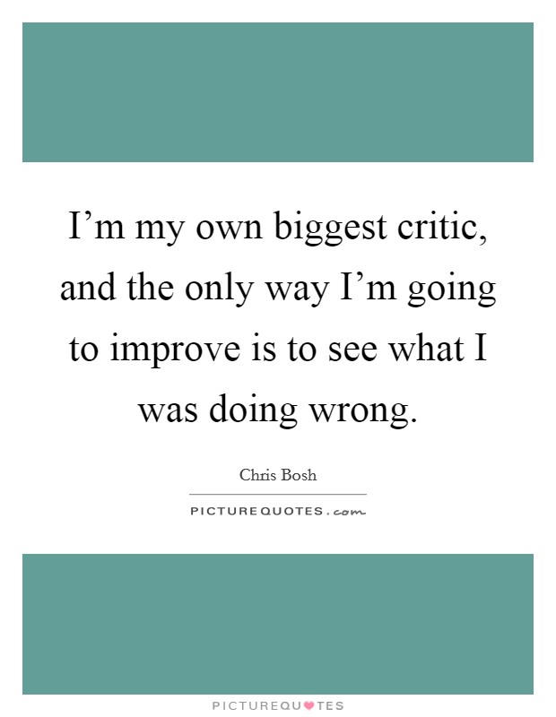 I'm my own biggest critic, and the only way I'm going to improve is to see what I was doing wrong. Picture Quote #1