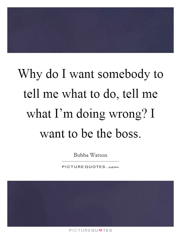 Why do I want somebody to tell me what to do, tell me what I'm doing wrong? I want to be the boss. Picture Quote #1