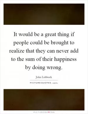It would be a great thing if people could be brought to realize that they can never add to the sum of their happiness by doing wrong Picture Quote #1