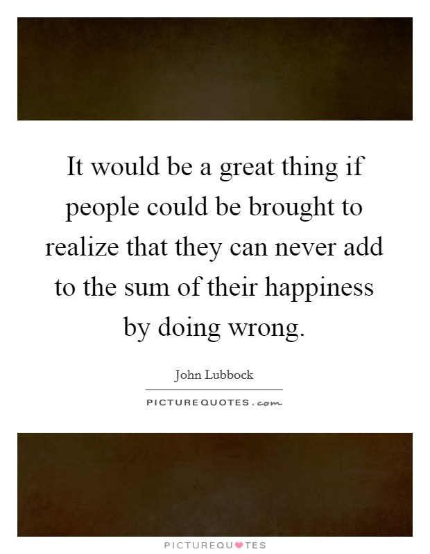 It would be a great thing if people could be brought to realize that they can never add to the sum of their happiness by doing wrong. Picture Quote #1