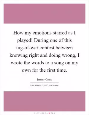 How my emotions starred as I played! During one of this tug-of-war contest between knowing right and doing wrong, I wrote the words to a song on my own for the first time Picture Quote #1