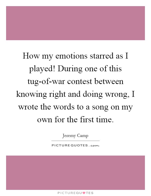 How my emotions starred as I played! During one of this tug-of-war contest between knowing right and doing wrong, I wrote the words to a song on my own for the first time. Picture Quote #1