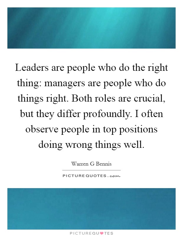 Leaders are people who do the right thing: managers are people who do things right. Both roles are crucial, but they differ profoundly. I often observe people in top positions doing wrong things well. Picture Quote #1