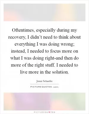 Oftentimes, especially during my recovery, I didn’t need to think about everything I was doing wrong; instead, I needed to focus more on what I was doing right-and then do more of the right stuff. I needed to live more in the solution Picture Quote #1
