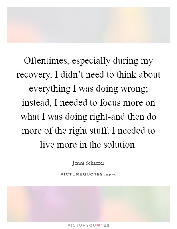 Oftentimes, especially during my recovery, I didn't need to think about everything I was doing wrong; instead, I needed to focus more on what I was doing right-and then do more of the right stuff. I needed to live more in the solution. Picture Quote #1