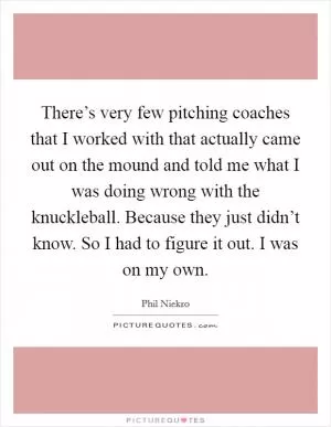 There’s very few pitching coaches that I worked with that actually came out on the mound and told me what I was doing wrong with the knuckleball. Because they just didn’t know. So I had to figure it out. I was on my own Picture Quote #1
