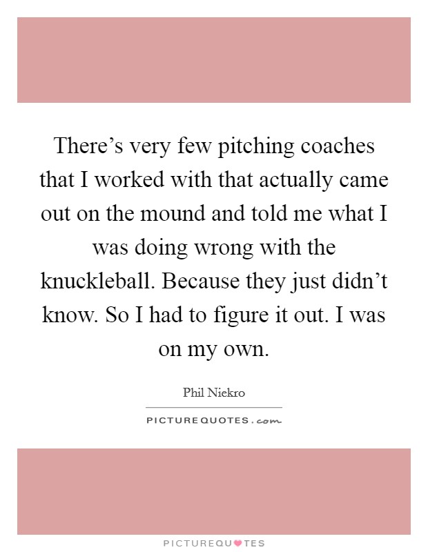 There's very few pitching coaches that I worked with that actually came out on the mound and told me what I was doing wrong with the knuckleball. Because they just didn't know. So I had to figure it out. I was on my own. Picture Quote #1