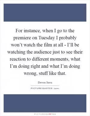For instance, when I go to the premiere on Tuesday I probably won’t watch the film at all - I’ll be watching the audience just to see their reaction to different moments, what I’m doing right and what I’m doing wrong, stuff like that Picture Quote #1