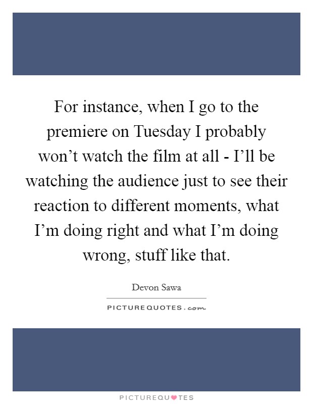 For instance, when I go to the premiere on Tuesday I probably won't watch the film at all - I'll be watching the audience just to see their reaction to different moments, what I'm doing right and what I'm doing wrong, stuff like that. Picture Quote #1