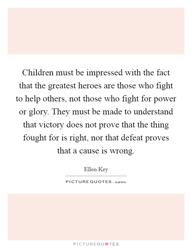 Children must be impressed with the fact that the greatest heroes are those who fight to help others, not those who fight for power or glory. They must be made to understand that victory does not prove that the thing fought for is right, nor that defeat proves that a cause is wrong. Picture Quote #1