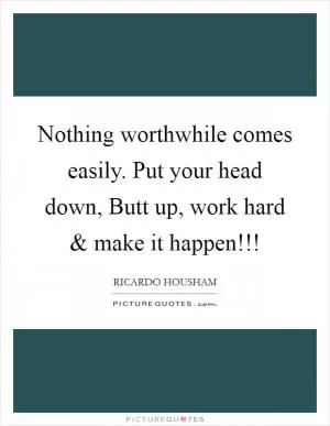 Nothing worthwhile comes easily. Put your head down, Butt up, work hard and make it happen!!! Picture Quote #1