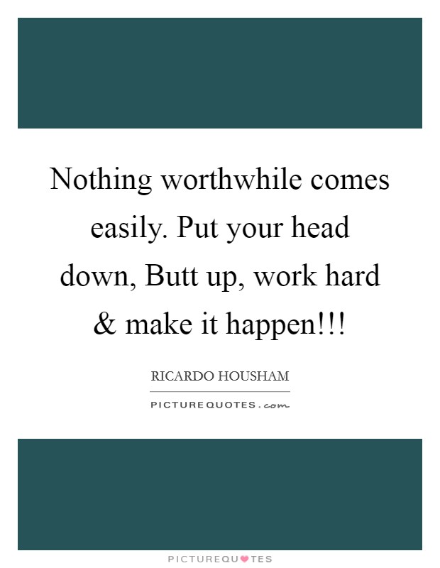 Nothing worthwhile comes easily. Put your head down, Butt up, work hard and make it happen!!! Picture Quote #1