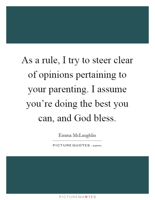 As a rule, I try to steer clear of opinions pertaining to your parenting. I assume you're doing the best you can, and God bless. Picture Quote #1
