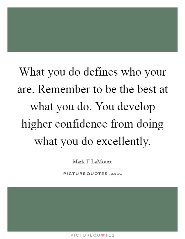 What you do defines who your are. Remember to be the best at what you do. You develop higher confidence from doing what you do excellently. Picture Quote #1